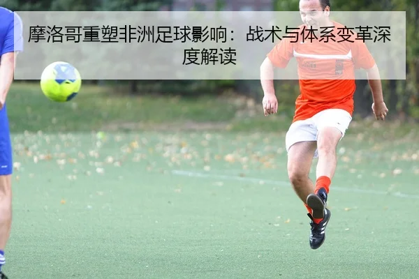 摩洛哥重塑非洲足球影响：战术与体系变革深度解读