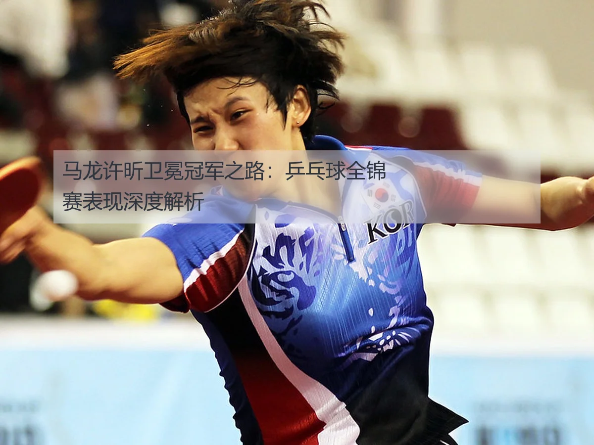 马龙许昕卫冕冠军之路:乒乓球全锦赛表现深度解析